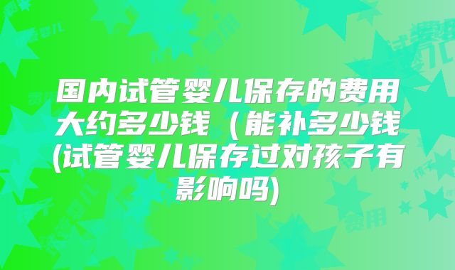 国内试管婴儿保存的费用大约多少钱(能补多少钱(试管婴儿保存过对孩子有影响吗)