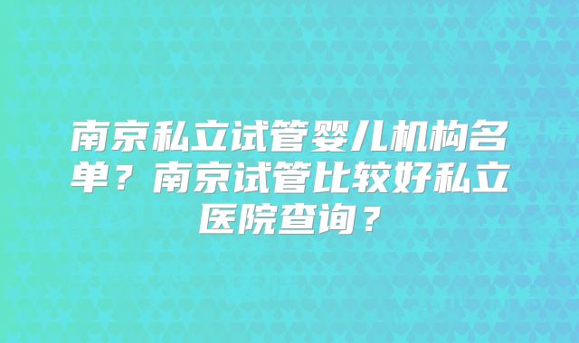 南京私立试管婴儿机构名单？南京试管比较好私立医院查询？