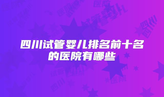 四川试管婴儿排名前十名的医院有哪些