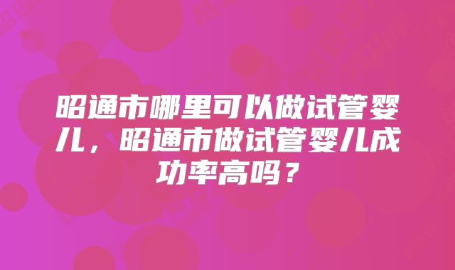 昭通市哪里可以做试管婴儿,昭通市做试管婴儿成功率高吗?