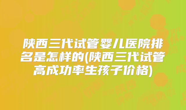 陕西三代试管婴儿医院排名是怎样的(陕西三代试管高成功率生孩子价格)