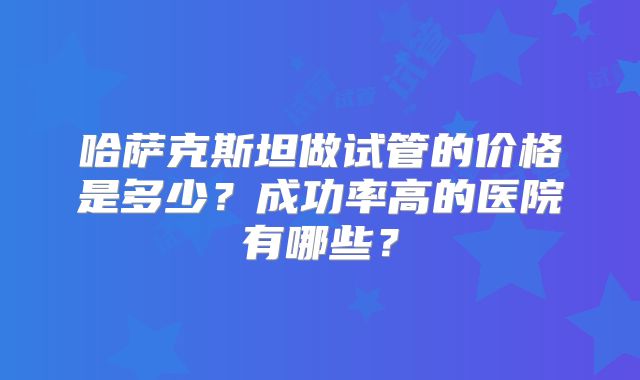 哈萨克斯坦做试管的价格是多少？成功率高的医院有哪些？