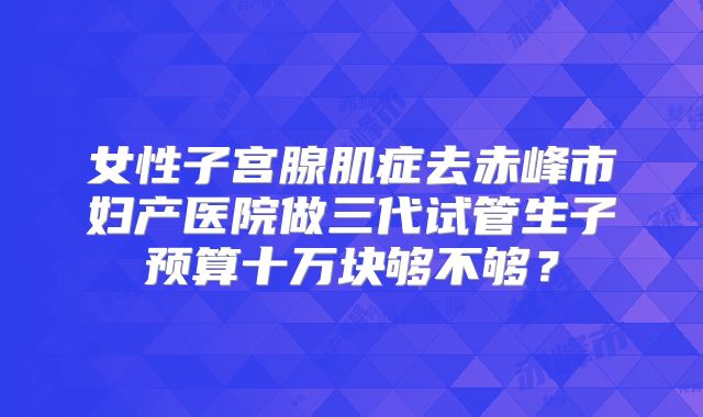 女性子宫腺肌症去赤峰市妇产医院做三代试管生子预算十万块够不够？