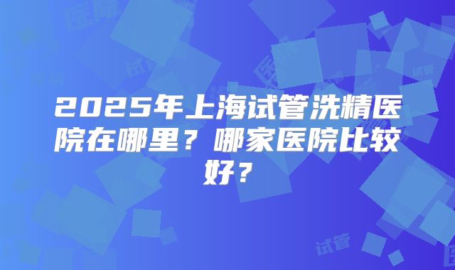2025年上海试管洗精医院在哪里？哪家医院比较好？