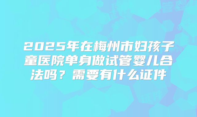 2025年在梅州市妇孩子童医院单身做试管婴儿合法吗？需要有什么证件