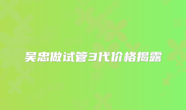 吴忠做试管3代价格揭露