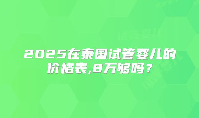2025在泰国试管婴儿的价格表,8万够吗？