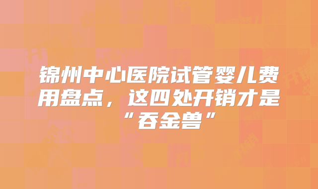 锦州中心医院试管婴儿费用盘点,这四处开销才是“吞金兽”