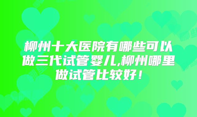 柳州十大医院有哪些可以做三代试管婴儿,柳州哪里做试管比较好！