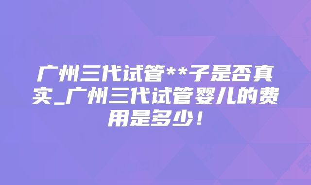 广州三代试管**子是否真实_广州三代试管婴儿的费用是多少!
