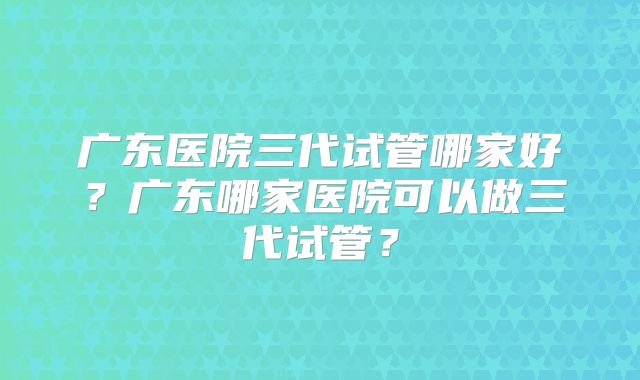 广东医院三代试管哪家好？广东哪家医院可以做三代试管？