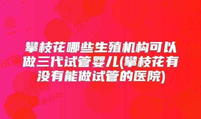 攀枝花哪些生殖机构可以做三代试管婴儿(攀枝花有没有能做试管的医院)