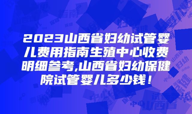 2023山西省妇幼试管婴儿费用指南生殖中心收费明细参考,山西省妇幼保健院试管婴儿多少钱!