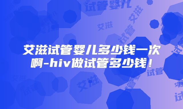 艾滋试管婴儿多少钱一次啊-hiv做试管多少钱!