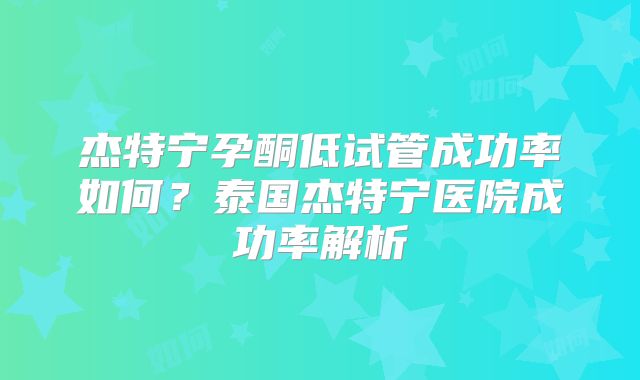 杰特宁孕酮低试管成功率如何?泰国杰特宁医院成功率解析