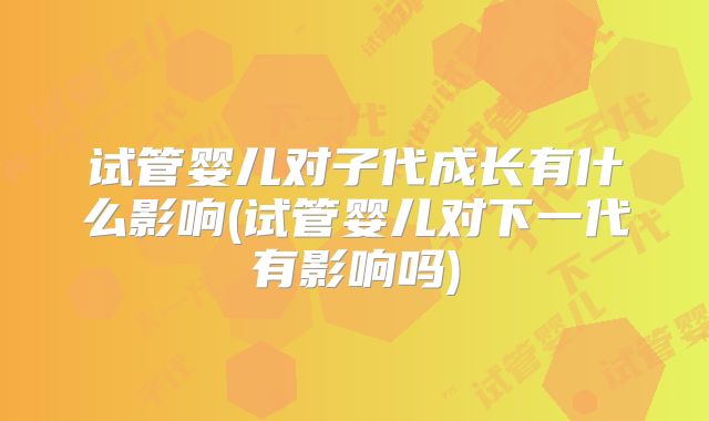 试管婴儿对子代成长有什么影响(试管婴儿对下一代有影响吗)