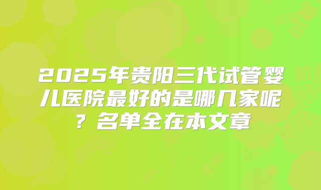 2025年贵阳三代试管婴儿医院最好的是哪几家呢?名单全在本文章