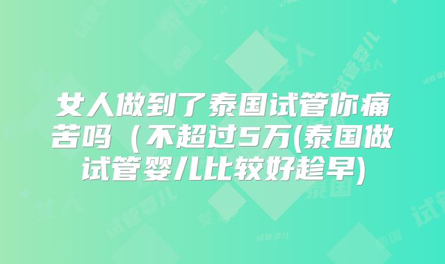 女人做到了泰国试管你痛苦吗(不超过5万(泰国做试管婴儿比较好趁早)