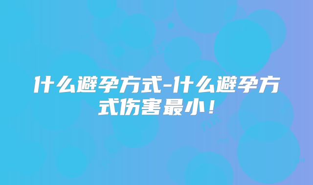 什么避孕方式-什么避孕方式伤害最小!