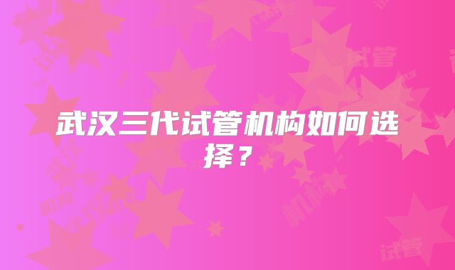 武汉三代试管机构如何选择?