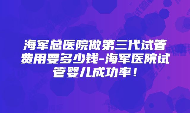 海军总医院做第三代试管费用要多少钱-海军医院试管婴儿成功率!
