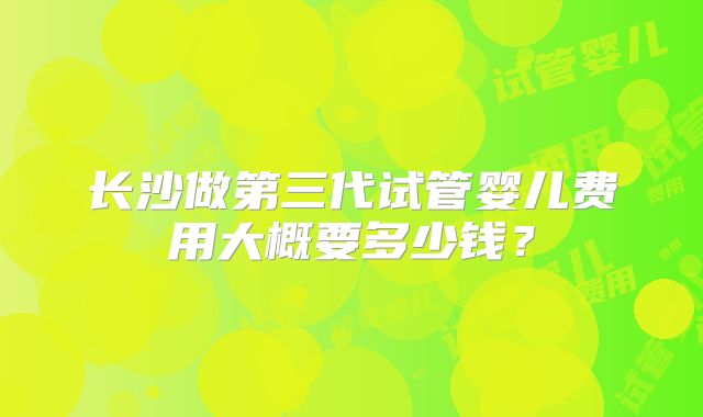 长沙做第三代试管婴儿费用大概要多少钱？