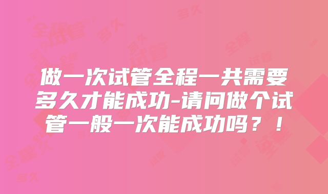 做一次试管全程一共需要多久才能成功-请问做个试管一般一次能成功吗?!