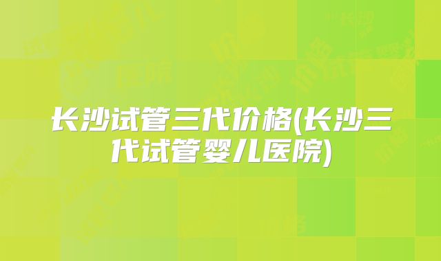长沙试管三代价格(长沙三代试管婴儿医院)