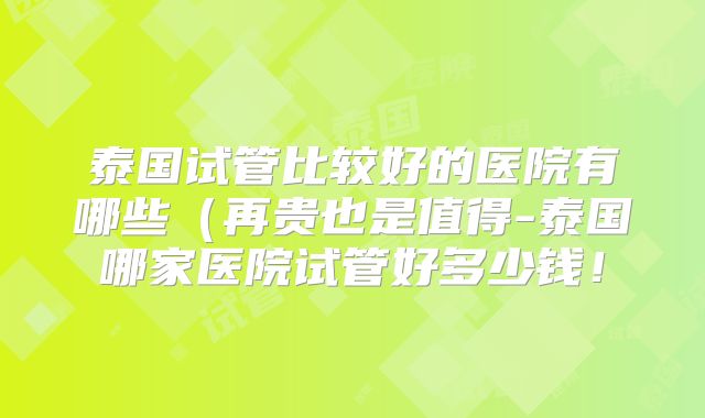 泰国试管比较好的医院有哪些（再贵也是值得-泰国哪家医院试管好多少钱！