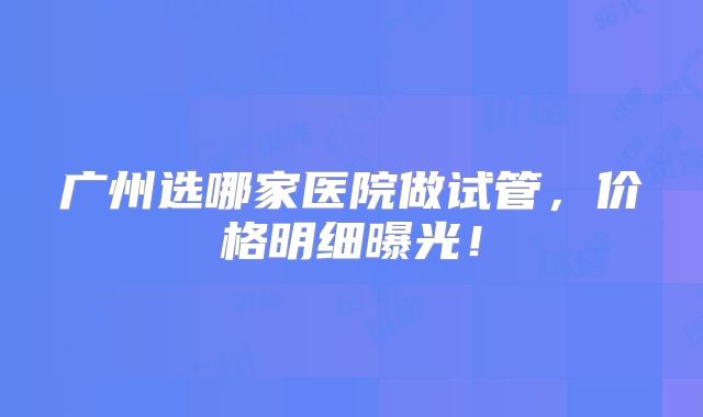 广州选哪家医院做试管，价格明细曝光！