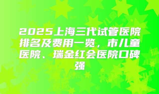 2025上海三代试管医院排名及费用一览,市儿童医院、瑞金红会医院口碑强