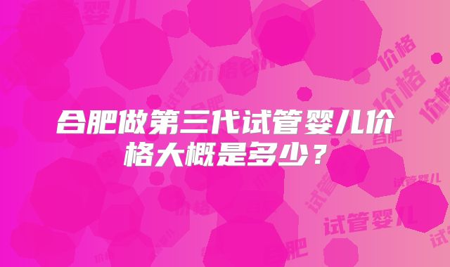 合肥做第三代试管婴儿价格大概是多少?