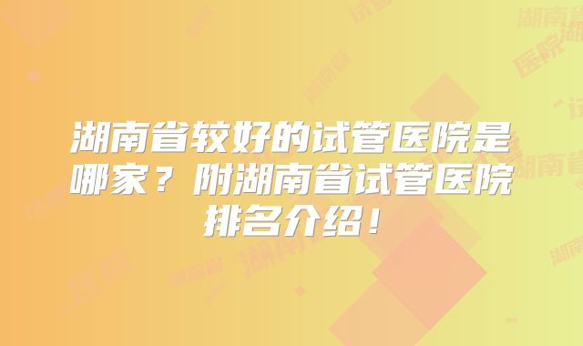 湖南省较好的试管医院是哪家？附湖南省试管医院排名介绍！