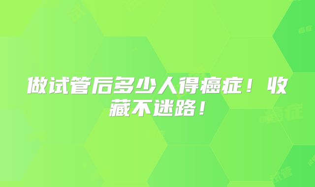 做试管后多少人得癌症！收藏不迷路！