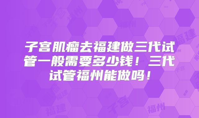子宫肌瘤去福建做三代试管一般需要多少钱！三代试管福州能做吗！