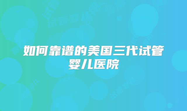 如何靠谱的美国三代试管婴儿医院