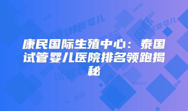 康民国际生殖中心：泰国试管婴儿医院排名领跑揭秘