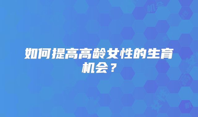 如何提高高龄女性的生育机会?