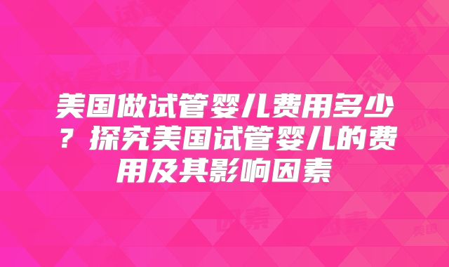 美国做试管婴儿费用多少?探究美国试管婴儿的费用及其影响因素
