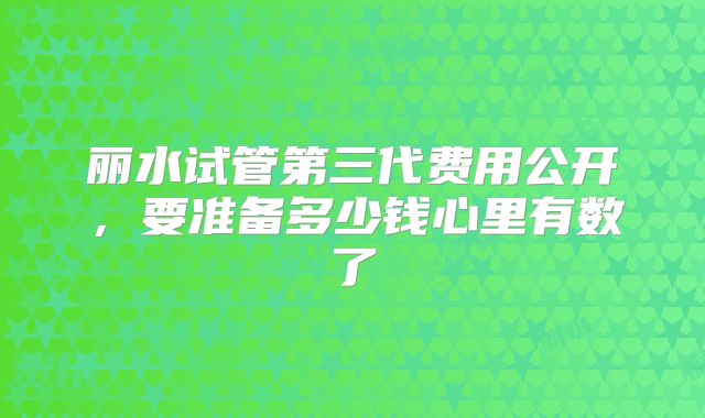 丽水试管第三代费用公开，要准备多少钱心里有数了