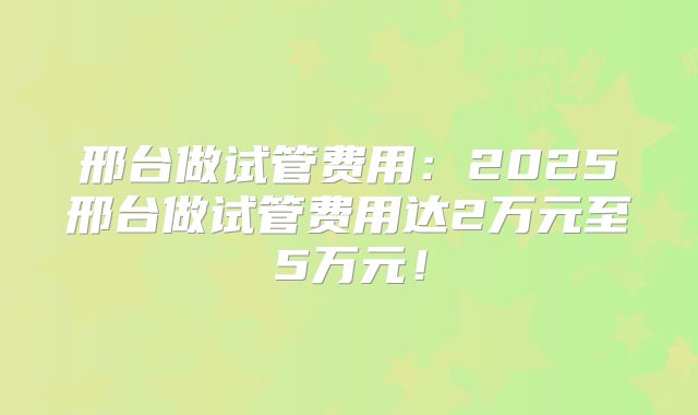 邢台做试管费用：2025邢台做试管费用达2万元至5万元！