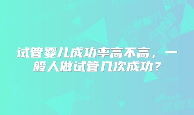 试管婴儿成功率高不高，一般人做试管几次成功？