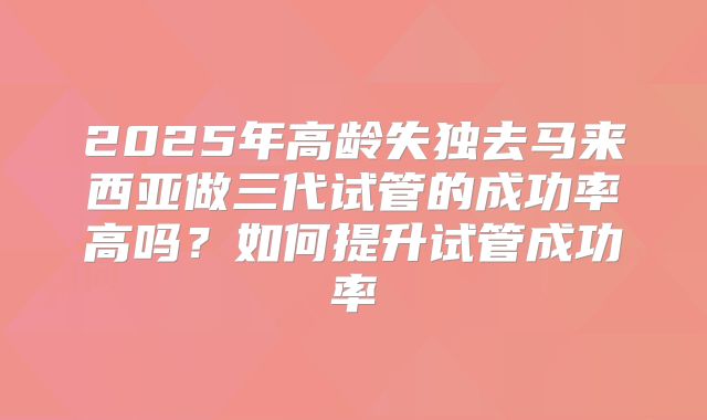 2025年高龄失独去马来西亚做三代试管的成功率高吗？如何提升试管成功率