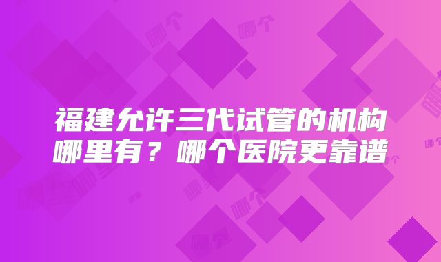 福建允许三代试管的机构哪里有?哪个医院更靠谱