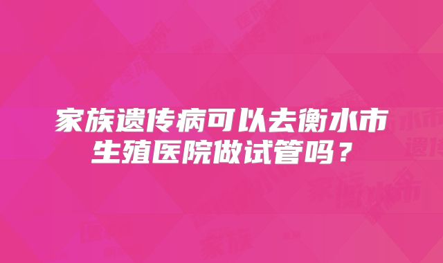 家族遗传病可以去衡水市生殖医院做试管吗?