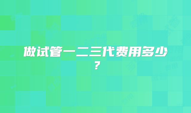 做试管一二三代费用多少？