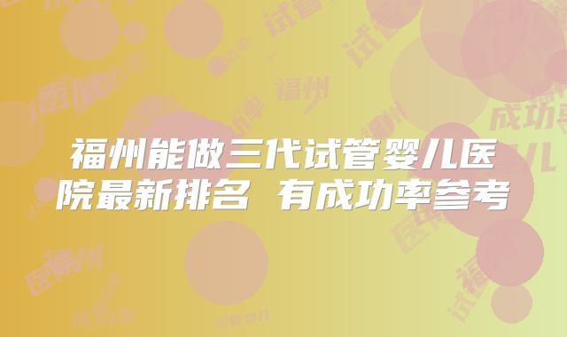 福州能做三代试管婴儿医院最新排名 有成功率参考