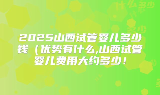 2025山西试管婴儿多少钱(优势有什么,山西试管婴儿费用大约多少!