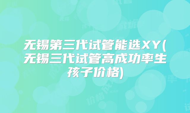 无锡第三代试管能选XY(无锡三代试管高成功率生孩子价格)
