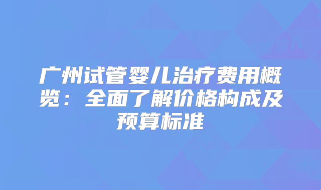 广州试管婴儿治疗费用概览：全面了解价格构成及预算标准